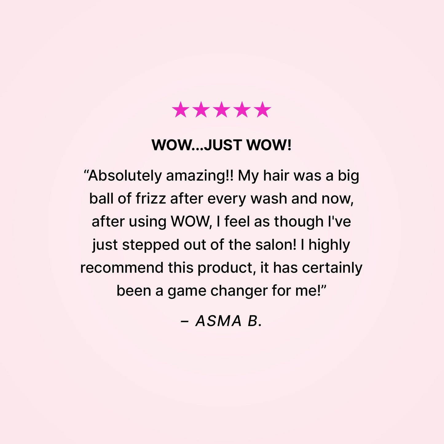 5 stars. Wow…just wow! “Absolutely amazing!! My hair was a big ball of frizz after every wash and now, after using WOW, I feel as though I’ve just stepped out of the salon! I highly recommend this product, it has certainly been a game changer for me!” - Asma B.