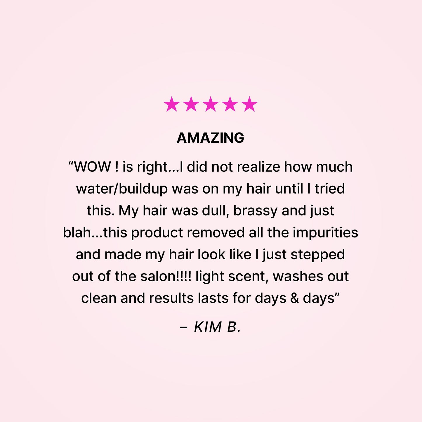 Five stars. Amazing. “WOW! is right… I did not realize how much water/buildup was on my hair until I tried this. My hair was dull, brassy and just blah… this product removed all the impurities and made my hair look like I just stepped out of the salon!!! Light scent, washes out clean and results last for days & days” - Kim B.