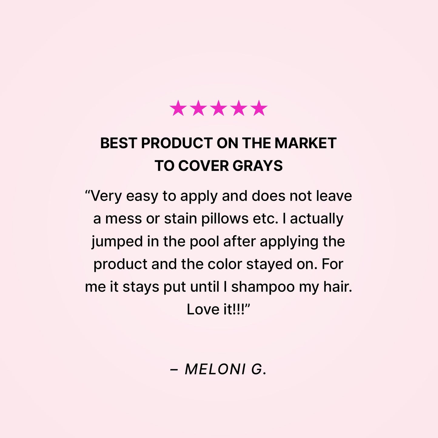 Five stars. Best product on the market to cover grays. “Very easy to apply and does not leave a mess or stain pillows etc. I actually jumped in the pool after applying the product and the color stayed on. For me it stays put until I shampoo my hair. Love it!!!” - Meloni G.