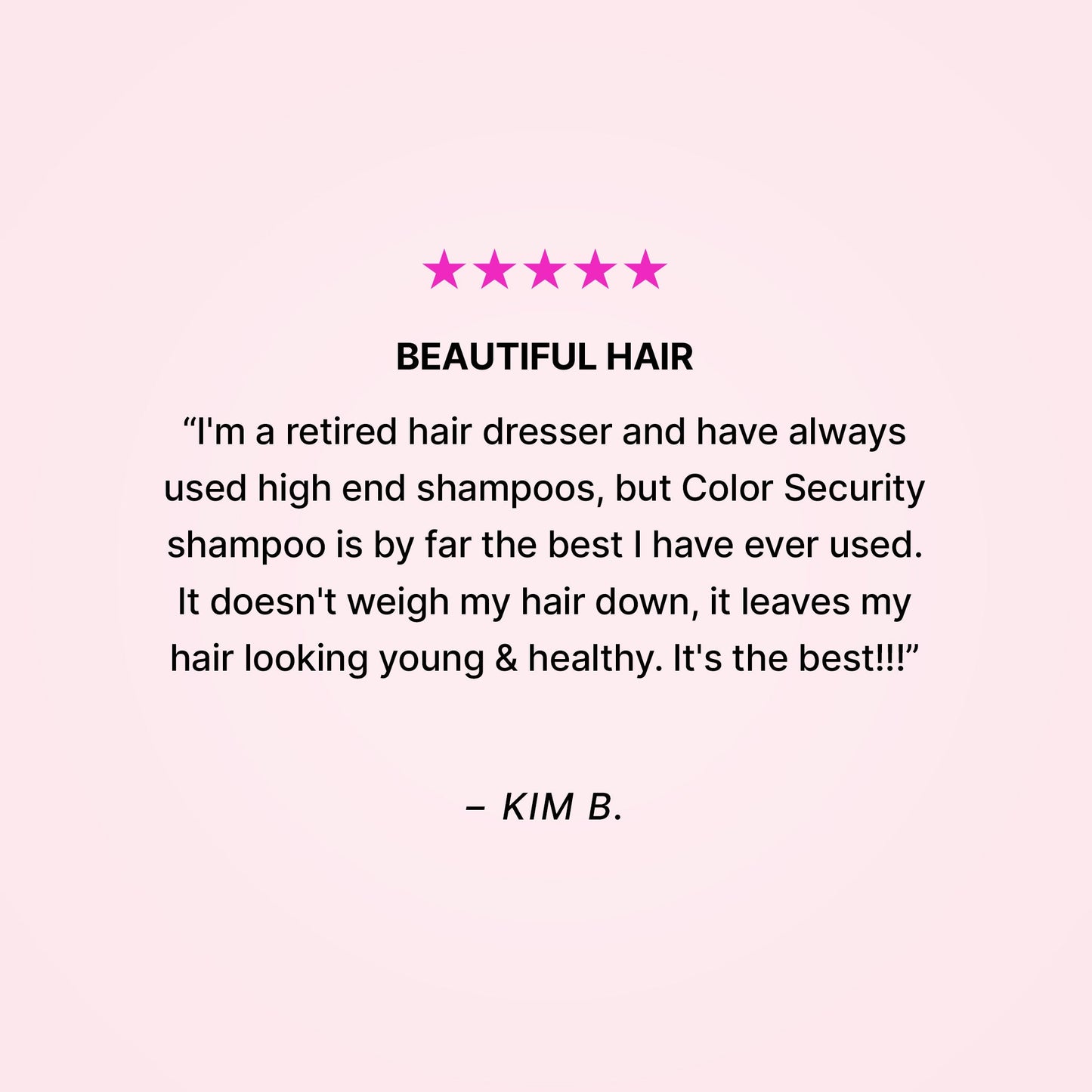 Five stars. BEAUTIFUL HAIR. “I'm a retired hair dresser and have always used high end shampoos, but Color Security shampoo is by far the best I have ever used. It doesn't weigh my hair down, it leaves my hair looking young & healthy. It's the best!!!” - Kim B.