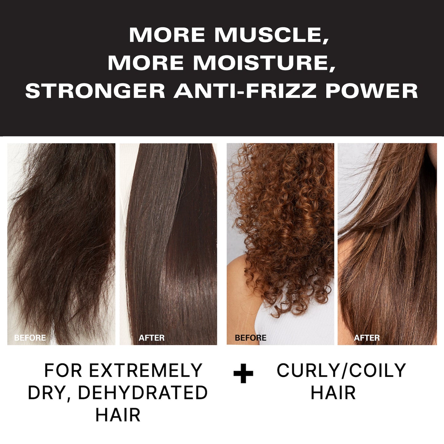 More muscle, more moisture, stronger anti-frizz power. Before & after of a model with dry, dehydrated, and frizzy hair and then long, straight, smooth hair. Before & after of a model with curly hair and then long, straight, smooth hair. For extremely dry, dehydrated hair and curly/coily hair.