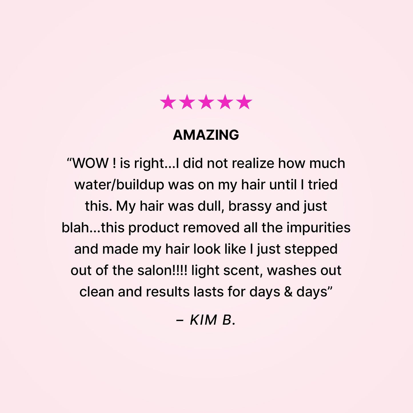 Five stars. Amazing. “WOW! is right… I did not realize how much water/buildup was on my hair until I tried this. My hair was dull, brassy and just blah… this product removed all the impurities and made my hair look like I just stepped out of the salon!!! Light scent, washes out clean and results last for days & days” - Kim B. 