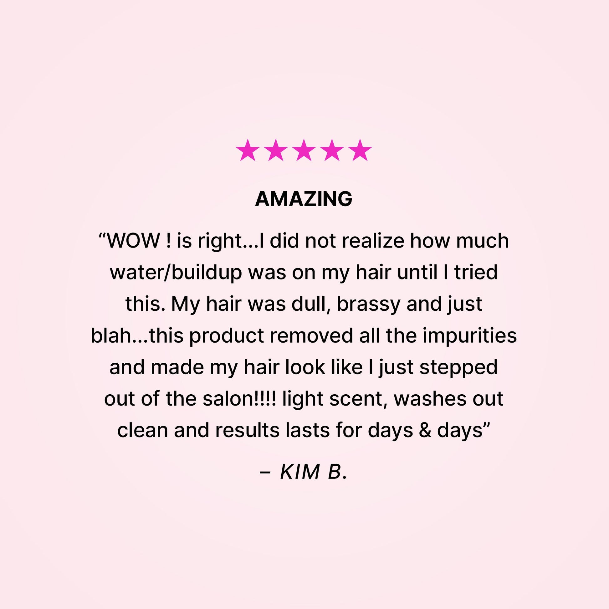 Five stars. Amazing. “WOW! is right… I did not realize how much water/buildup was on my hair until I tried this. My hair was dull, brassy and just blah… this product removed all the impurities and made my hair look like I just stepped out of the salon!!! Light scent, washes out clean and results last for days & days” - Kim B. 